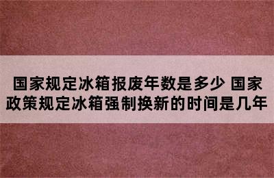 国家规定冰箱报废年数是多少 国家政策规定冰箱强制换新的时间是几年